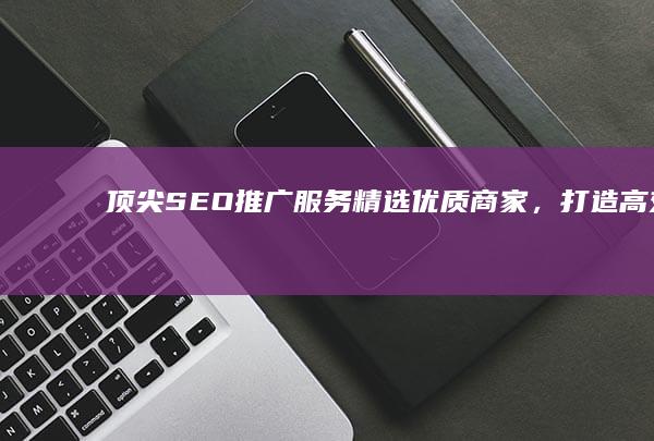 顶尖SEO推广服务：精选优质商家，打造高效搜索结果排名